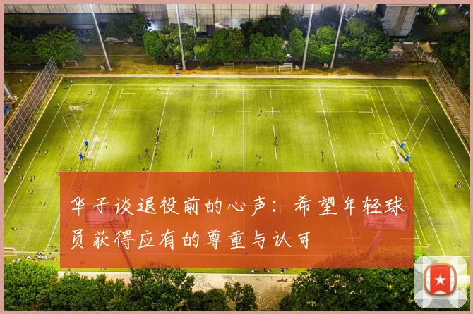 华子谈退役前的心声：希望年轻球员获得应有的尊重与认可