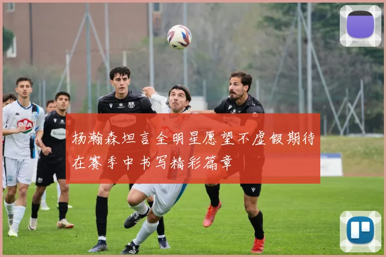 杨瀚森坦言全明星愿望不虚假期待在赛季中书写精彩篇章