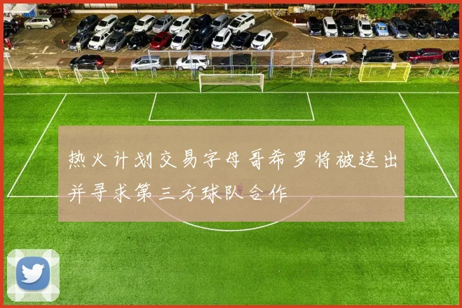 热火计划交易字母哥希罗将被送出并寻求第三方球队合作