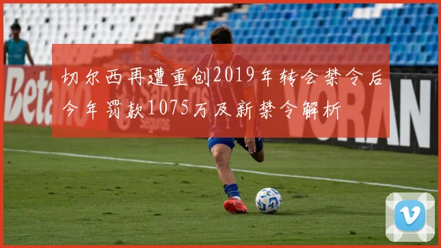 切尔西再遭重创2019年转会禁令后今年罚款1075万及新禁令解析