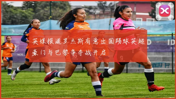 英媒报道罗杰斯有意出国踢球英超豪门与巴黎争夺战开启