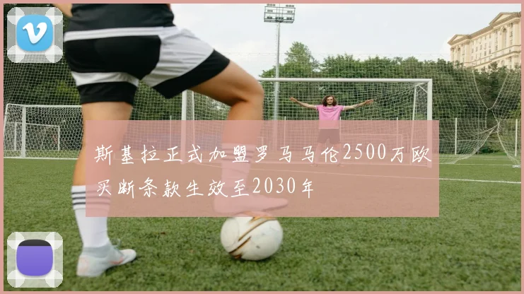 斯基拉正式加盟罗马马伦2500万欧买断条款生效至2030年
