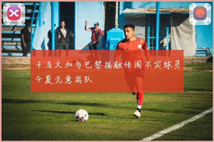 卡马文加与巴黎接触传闻不实球员今夏无意离队