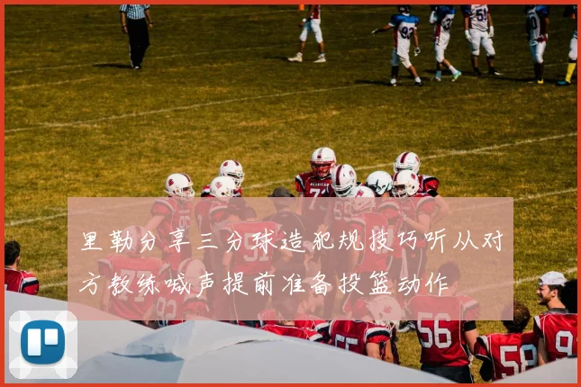 里勒分享三分球造犯规技巧听从对方教练喊声提前准备投篮动作