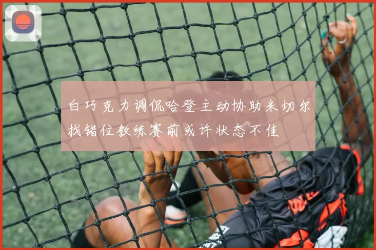 白巧克力调侃哈登主动协助米切尔找错位教练赛前或许状态不佳