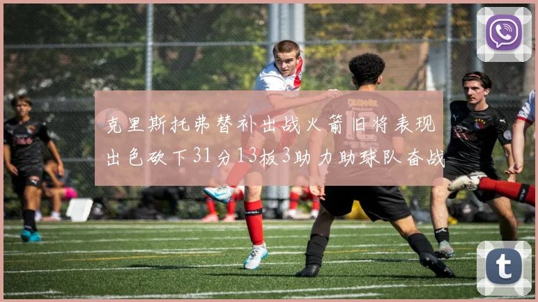 克里斯托弗替补出战火箭旧将表现出色砍下31分13板3助力助球队奋战