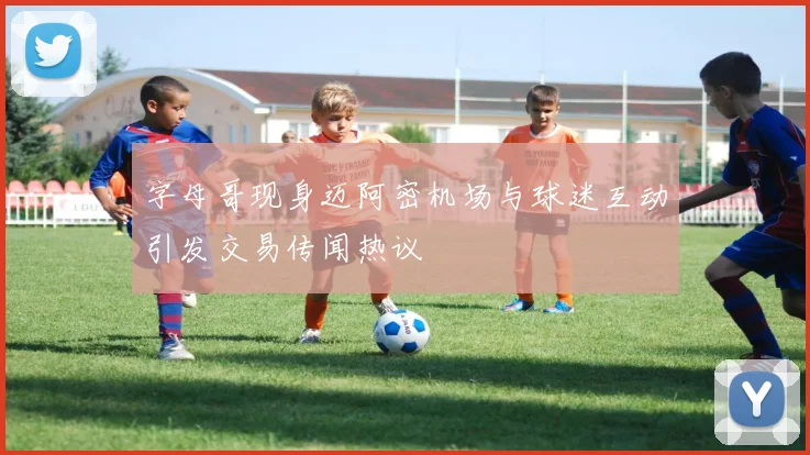 字母哥现身迈阿密机场与球迷互动引发交易传闻热议